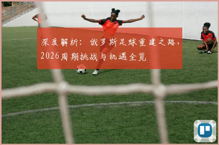 深度解析：俄罗斯足球重建之路，2026周期挑战与机遇全览