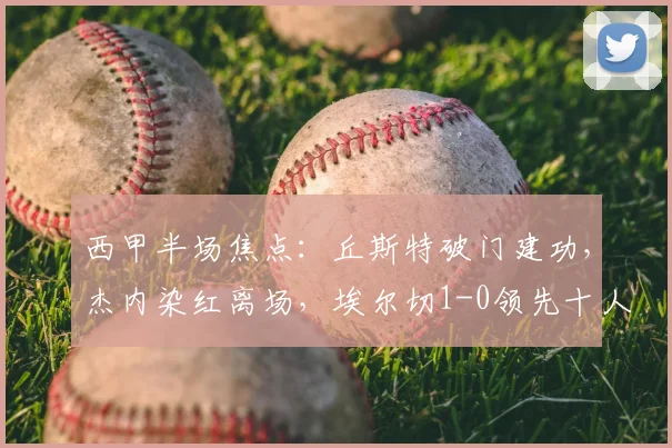 西甲半场焦点：丘斯特破门建功，杰内染红离场，埃尔切1-0领先十人赫塔菲