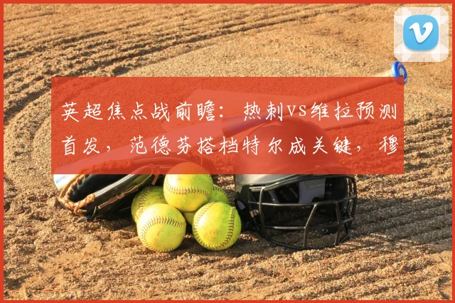 英超焦点战前瞻：热刺vs维拉预测首发，范德芬搭档特尔成关键，穆阿尼桑乔出战存疑