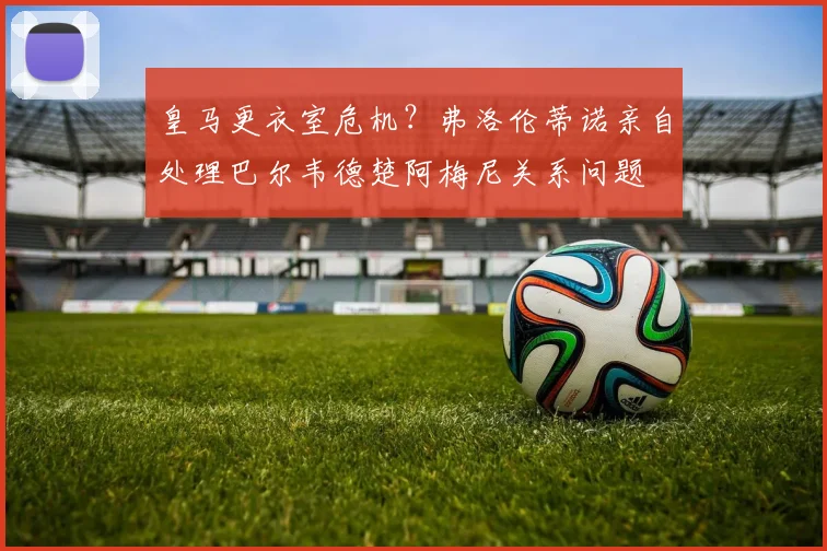皇马更衣室危机？弗洛伦蒂诺亲自处理巴尔韦德楚阿梅尼关系问题