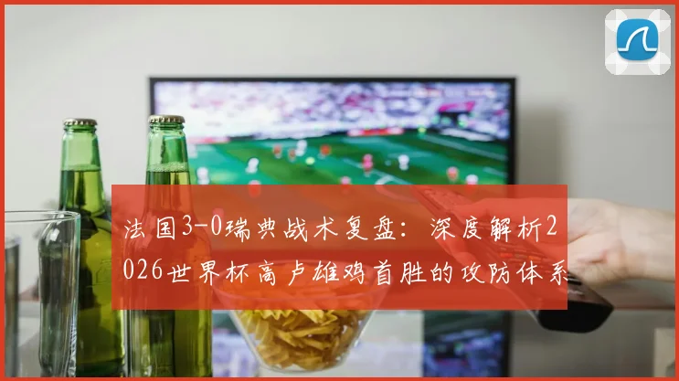 法国3-0瑞典战术复盘：深度解析2026世界杯高卢雄鸡首胜的攻防体系与关键球员