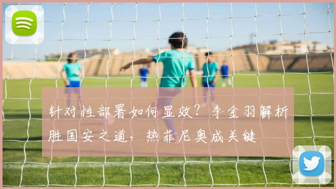 针对性部署如何显效？李金羽解析胜国安之道，热菲尼奥成关键
