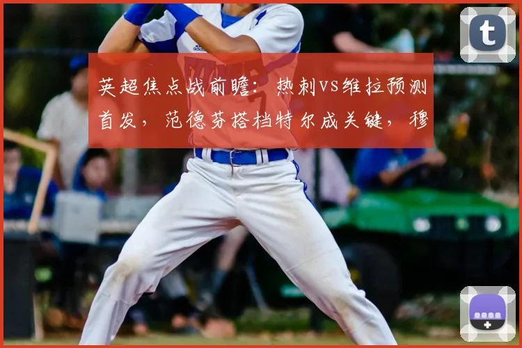 英超焦点战前瞻:热刺vs维拉预测首发,范德芬搭档特尔成关键,穆阿尼桑乔出战存疑