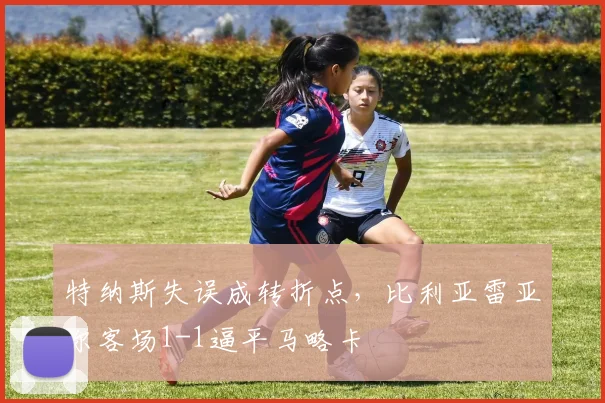 特纳斯失误成转折点，比利亚雷亚尔客场1-1逼平马略卡