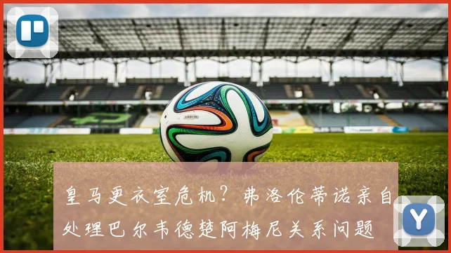 皇马更衣室危机？弗洛伦蒂诺亲自处理巴尔韦德楚阿梅尼关系问题
